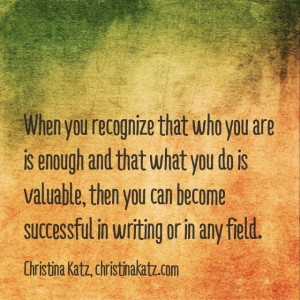 When you recognize that who you are is enough and that what you do is valuable, then you can become successful in writing or in any field. ~ Christina Katz, christinakatz.com