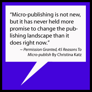 Micro-publishing is not new, but it has never held more promise to change the publishing landscape than it does right now. ~ Permission Granted, 45 Reasons To Micro-publish By Christina Katz