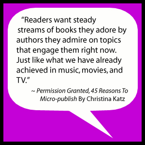 Readers want steady streams of books they adore by authors they admire on topics that engage them right now. Just like what we have already achieved in music, movies, and TV. ~ Permission Granted, 45 Reasons To Micro-publish By Christina Katz