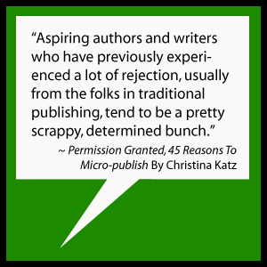 Aspiring authors and writers who have previously experienced a lot of rejection, usually from the folks in traditional publishing, tend to be a pretty scrappy, determined bunch. ~ Permission Granted, 45 Reasons To Micro-publish By Christina Katz