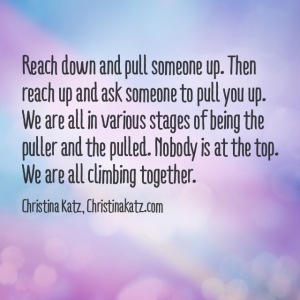 Reach down and pull someone up. Then reach up and ask someone to pull you up. We are all in various stages of being the puller and the pulled. Nobody is at the top. We are all climbing together. Christina Katz quote