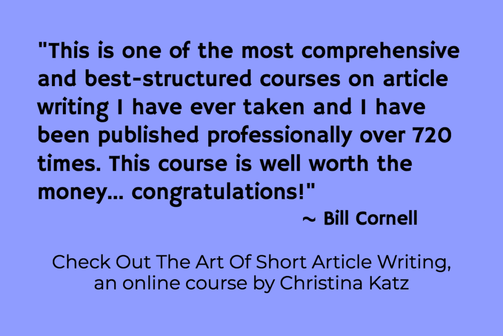 This is one of the most comprehensive and best-structured courses on article writing I have ever taken and I have been published professionally over 720 times. This course is well worth the money... congratulations! Bill Cornell The Art of Short Article Writing, an online course by Christina Katz